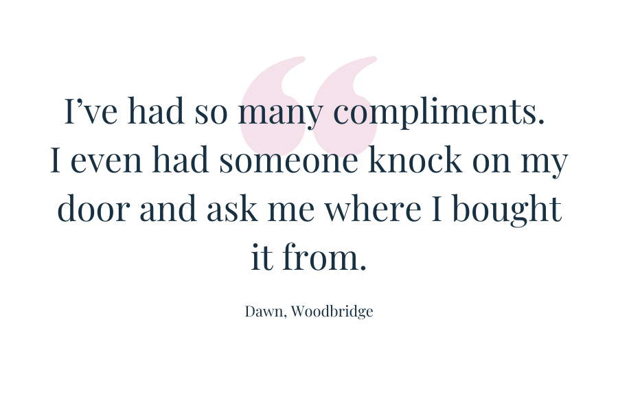 Customer quote: "I've had so many compliments. I even had someone knock on my door and ask me where i bought it from." Dawn, Woodbridge
