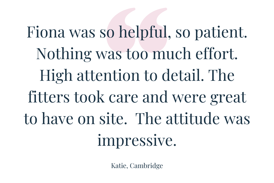 Customer quote - Fiona was so helpful, so patient. Nothing was too much effort. High attention to detail. The fitters took care and were great to have on site.  The attitude was impressive.  Katie - Cambridge